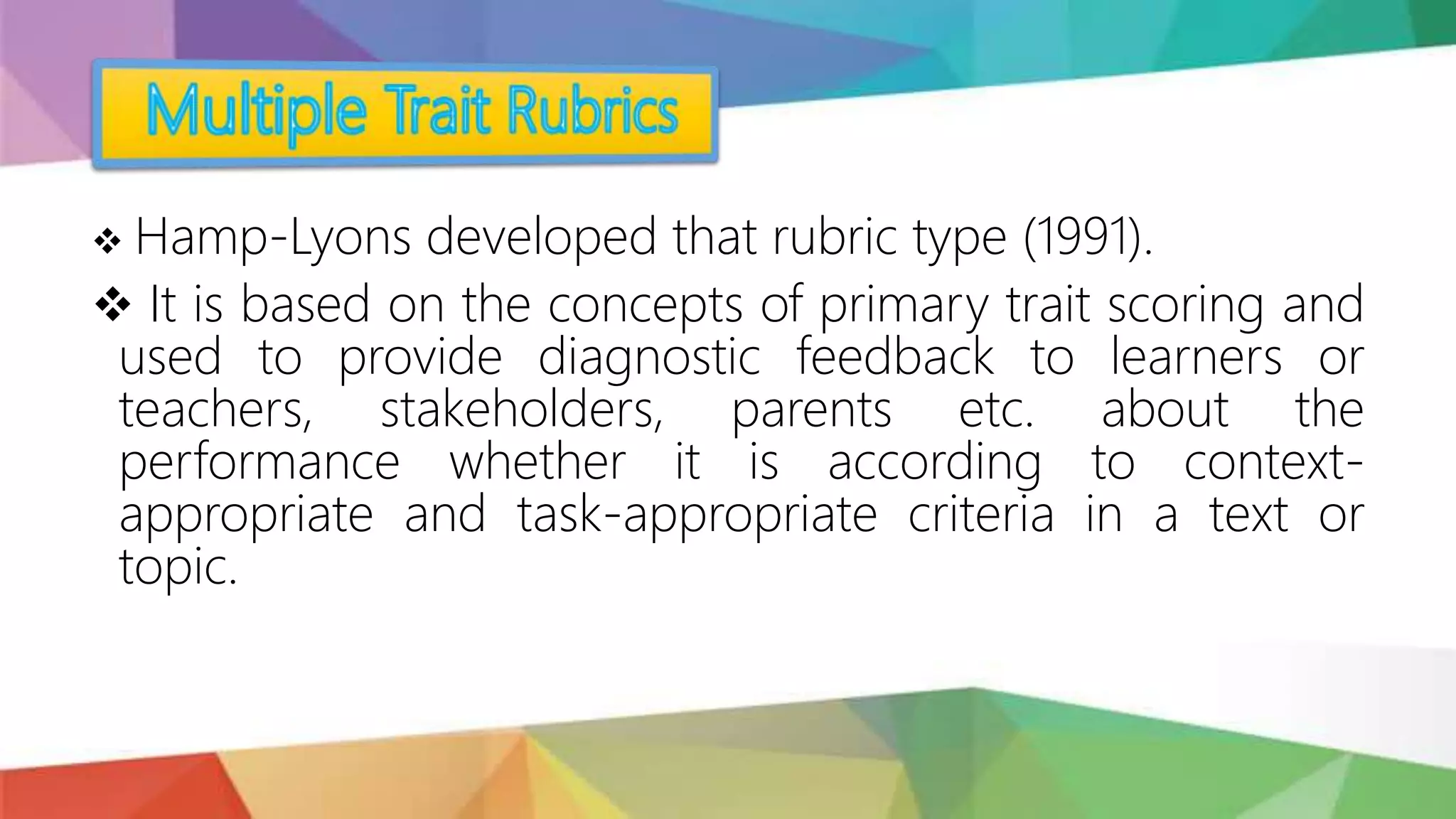  Hamp-Lyons developed that rubric type (1991).
 It is based on the concepts of primary trait scoring and
used to provide diagnostic feedback to learners or
teachers, stakeholders, parents etc. about the
performance whether it is according to context-
appropriate and task-appropriate criteria in a text or
topic.
 