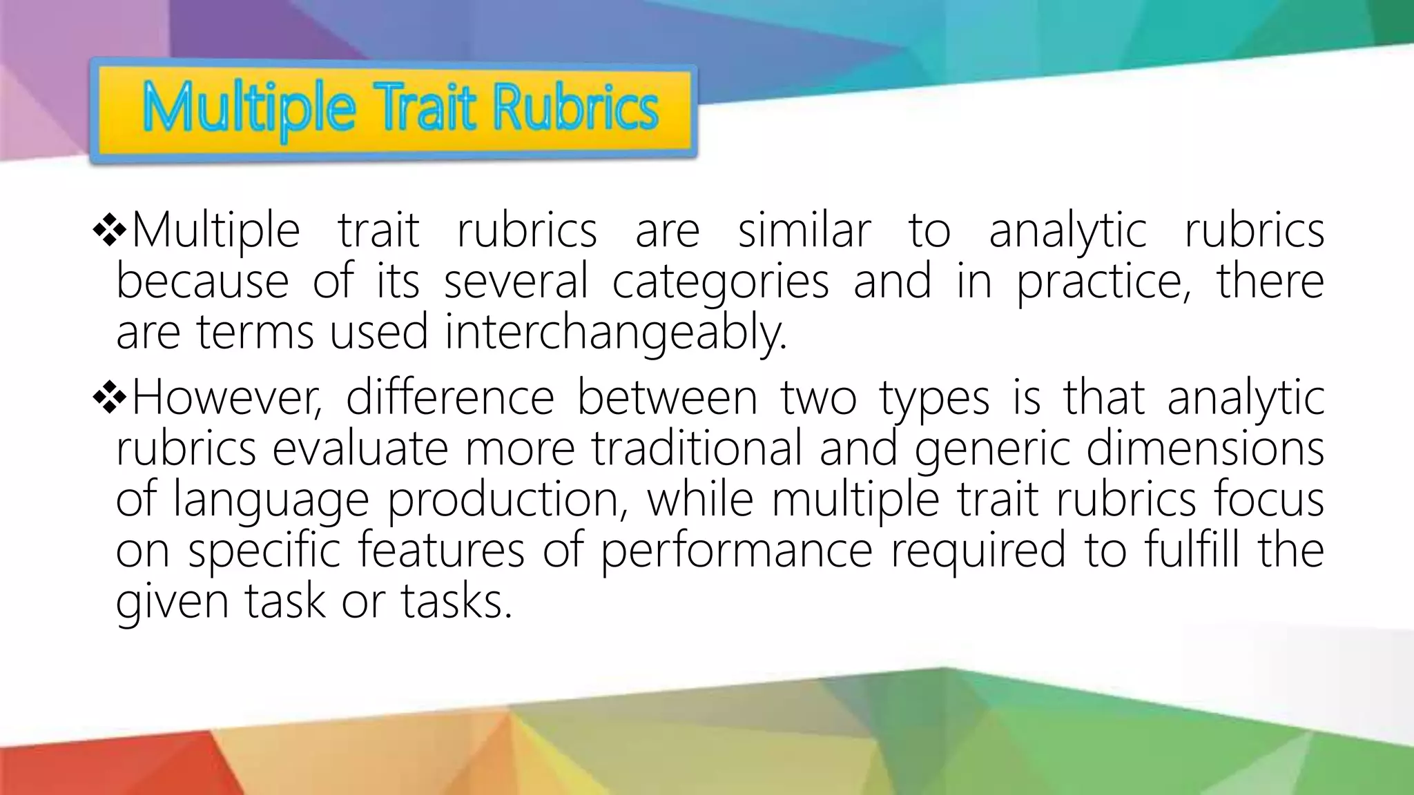 Multiple trait rubrics are similar to analytic rubrics
because of its several categories and in practice, there
are terms used interchangeably.
However, difference between two types is that analytic
rubrics evaluate more traditional and generic dimensions
of language production, while multiple trait rubrics focus
on specific features of performance required to fulfill the
given task or tasks.
 