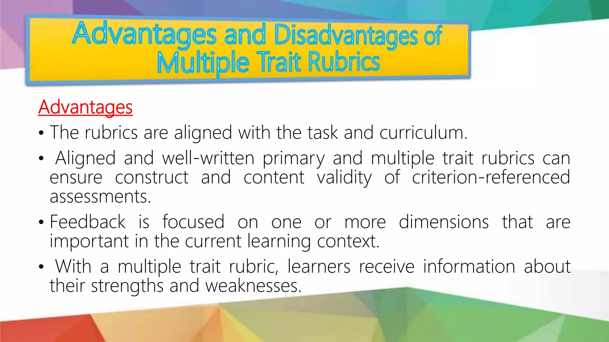 Advantages
• The rubrics are aligned with the task and curriculum.
• Aligned and well-written primary and multiple trait rubrics can
ensure construct and content validity of criterion-referenced
assessments.
• Feedback is focused on one or more dimensions that are
important in the current learning context.
• With a multiple trait rubric, learners receive information about
their strengths and weaknesses.
 