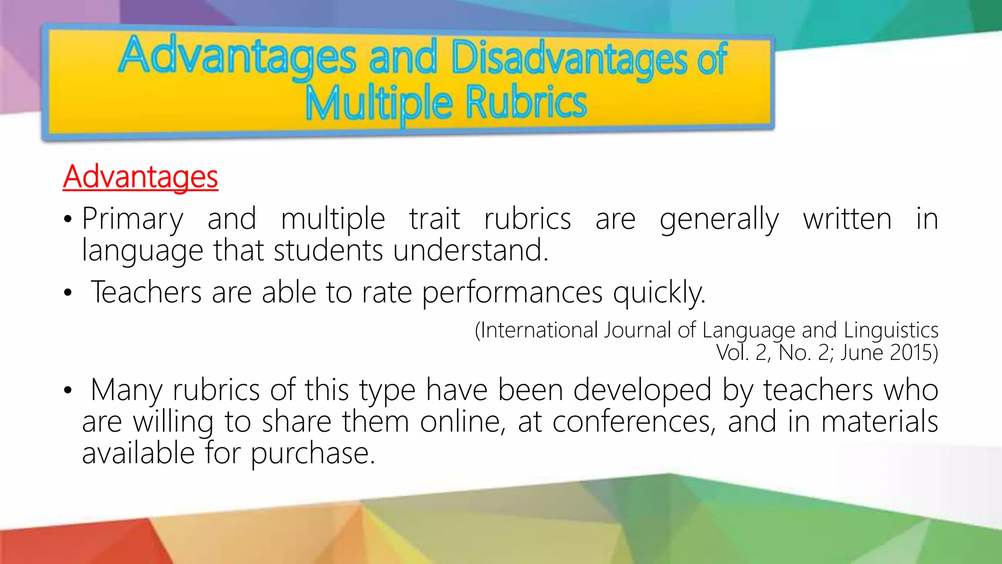 Advantages
• Primary and multiple trait rubrics are generally written in
language that students understand.
• Teachers are able to rate performances quickly.
(International Journal of Language and Linguistics
Vol. 2, No. 2; June 2015)
• Many rubrics of this type have been developed by teachers who
are willing to share them online, at conferences, and in materials
available for purchase.
 