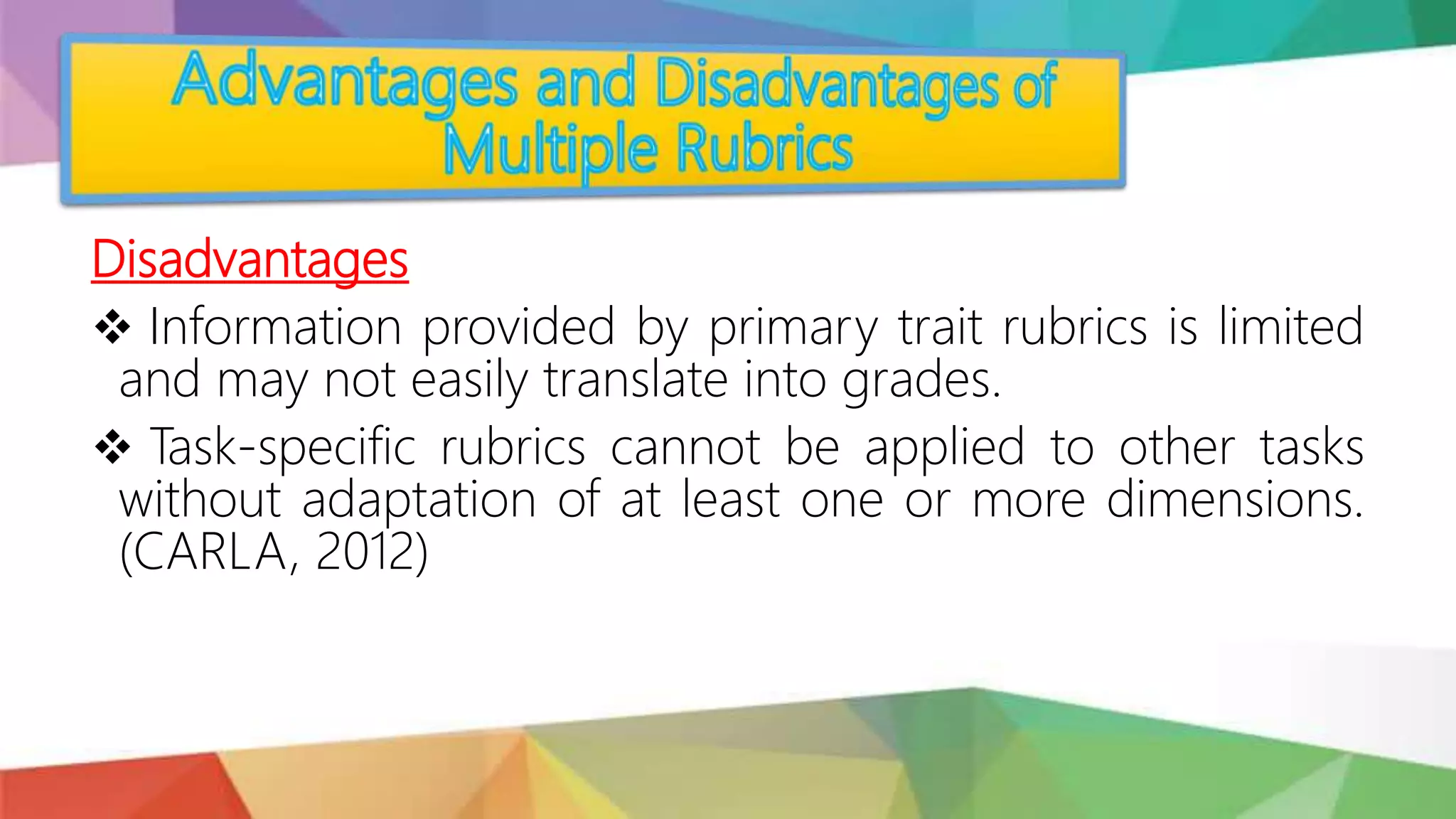 Disadvantages
 Information provided by primary trait rubrics is limited
and may not easily translate into grades.
 Task-specific rubrics cannot be applied to other tasks
without adaptation of at least one or more dimensions.
(CARLA, 2012)
 