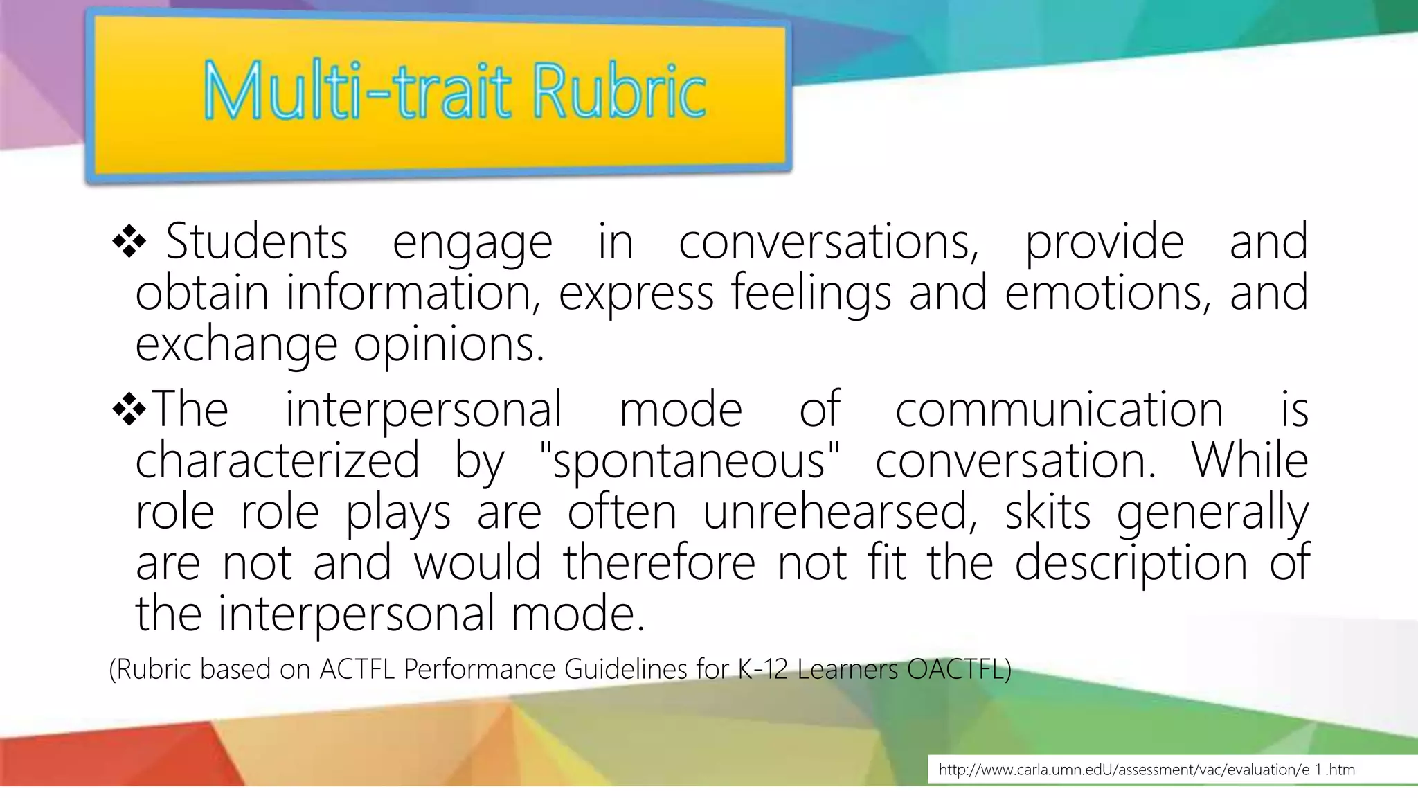 http://www.carla.umn.edU/assessment/vac/evaluation/e 1 .htm
 Students engage in conversations, provide and
obtain information, express feelings and emotions, and
exchange opinions.
The interpersonal mode of communication is
characterized by "spontaneous" conversation. While
role role plays are often unrehearsed, skits generally
are not and would therefore not fit the description of
the interpersonal mode.
(Rubric based on ACTFL Performance Guidelines for K-12 Learners OACTFL)
 