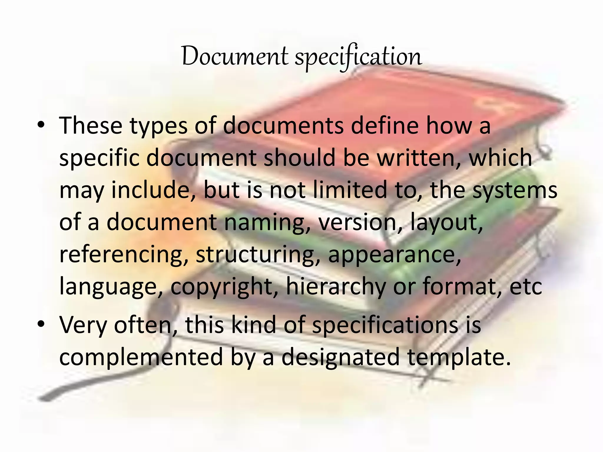Document specification 
• These types of documents define how a 
specific document should be written, which 
may include, but is not limited to, the systems 
of a document naming, version, layout, 
referencing, structuring, appearance, 
language, copyright, hierarchy or format, etc 
• Very often, this kind of specifications is 
complemented by a designated template. 
 