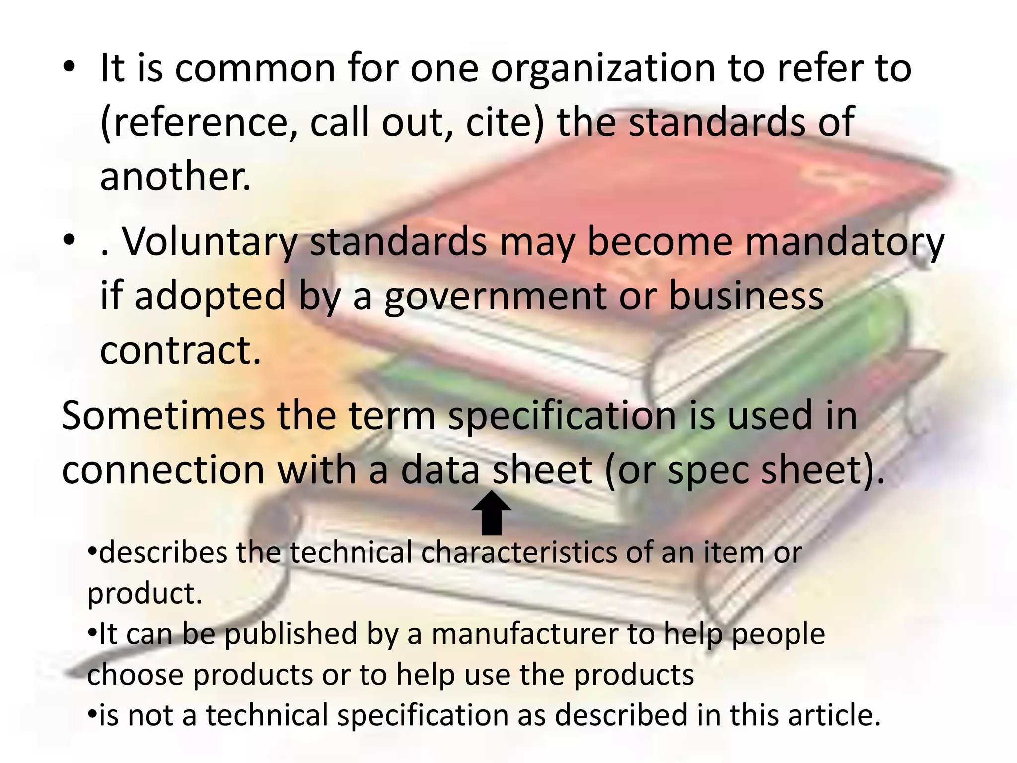 • It is common for one organization to refer to 
(reference, call out, cite) the standards of 
another. 
• . Voluntary standards may become mandatory 
if adopted by a government or business 
contract. 
Sometimes the term specification is used in 
connection with a data sheet (or spec sheet). 
•describes the technical characteristics of an item or 
product. 
•It can be published by a manufacturer to help people 
choose products or to help use the products 
•is not a technical specification as described in this article. 
 