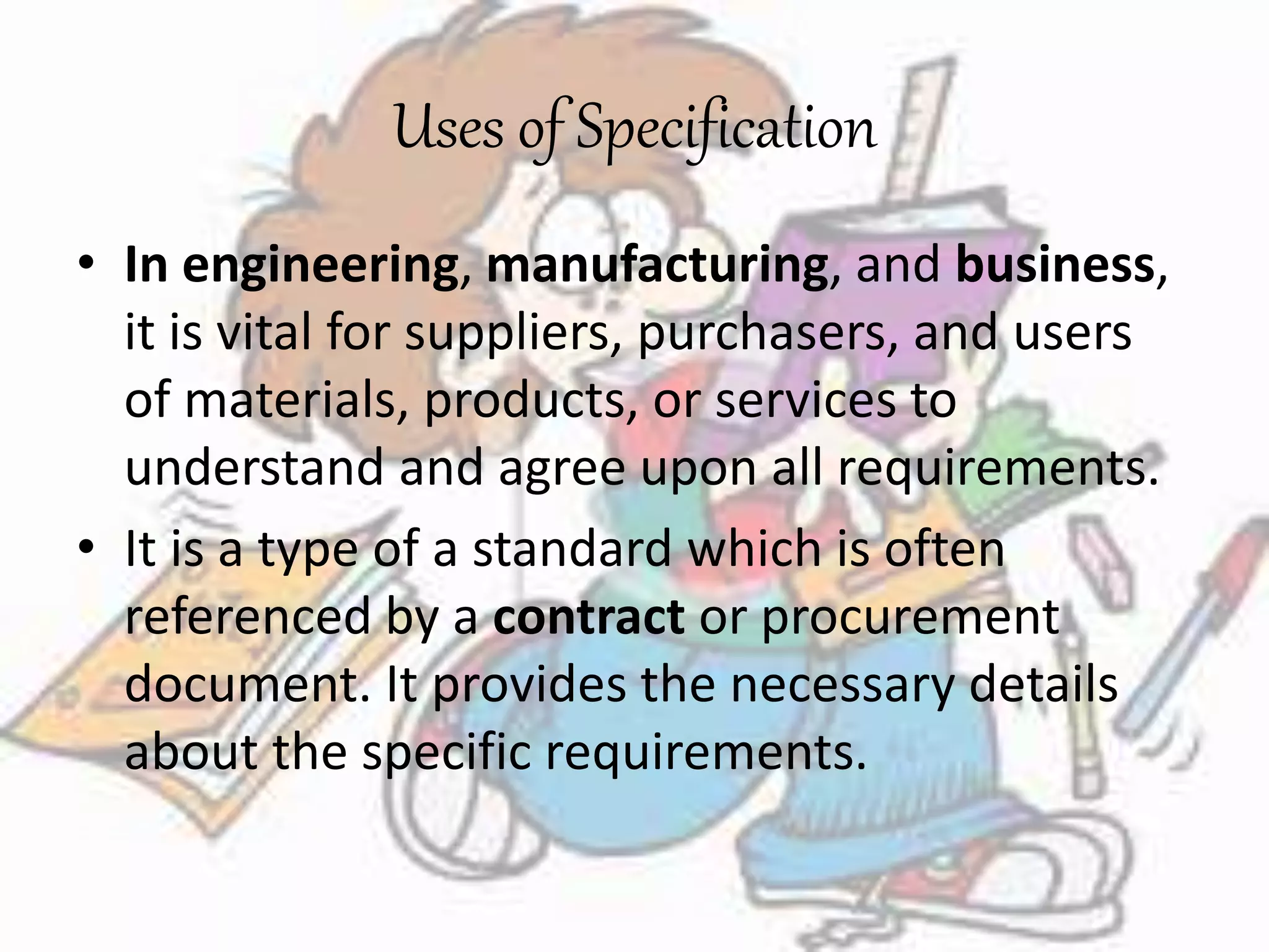 Uses of Specification 
• In engineering, manufacturing, and business, 
it is vital for suppliers, purchasers, and users 
of materials, products, or services to 
understand and agree upon all requirements. 
• It is a type of a standard which is often 
referenced by a contract or procurement 
document. It provides the necessary details 
about the specific requirements. 
 