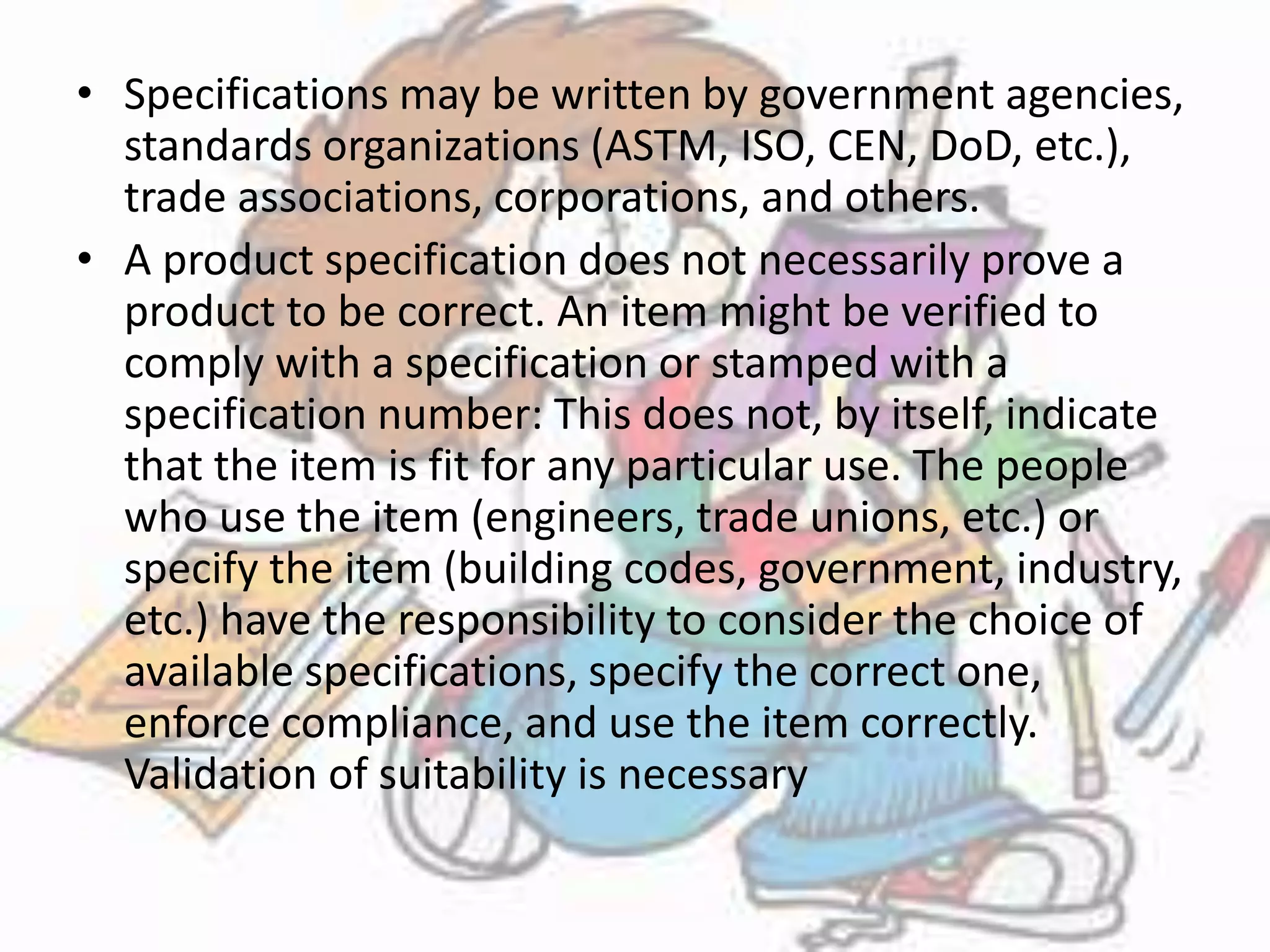 • Specifications may be written by government agencies, 
standards organizations (ASTM, ISO, CEN, DoD, etc.), 
trade associations, corporations, and others. 
• A product specification does not necessarily prove a 
product to be correct. An item might be verified to 
comply with a specification or stamped with a 
specification number: This does not, by itself, indicate 
that the item is fit for any particular use. The people 
who use the item (engineers, trade unions, etc.) or 
specify the item (building codes, government, industry, 
etc.) have the responsibility to consider the choice of 
available specifications, specify the correct one, 
enforce compliance, and use the item correctly. 
Validation of suitability is necessary 
 