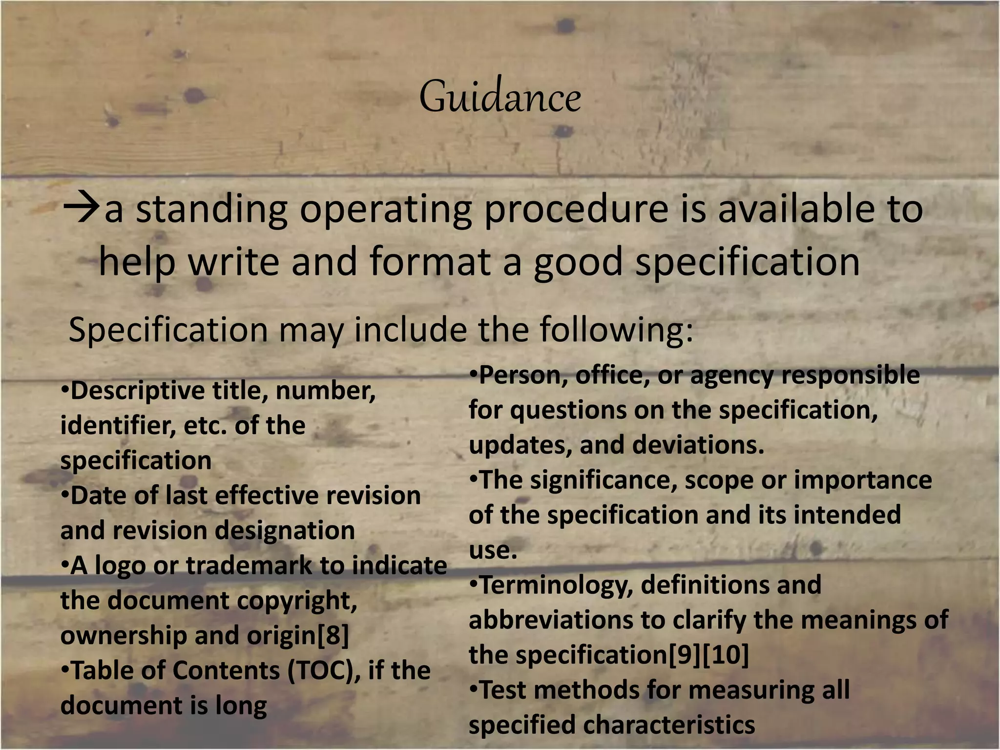 Guidance 
a standing operating procedure is available to 
help write and format a good specification 
Specification may include the following: 
•Person, office, or agency responsible 
for questions on the specification, 
updates, and deviations. 
•The significance, scope or importance 
of the specification and its intended 
use. 
•Terminology, definitions and 
abbreviations to clarify the meanings of 
the specification[9][10] 
•Test methods for measuring all 
specified characteristics 
•Descriptive title, number, 
identifier, etc. of the 
specification 
•Date of last effective revision 
and revision designation 
•A logo or trademark to indicate 
the document copyright, 
ownership and origin[8] 
•Table of Contents (TOC), if the 
document is long 
 