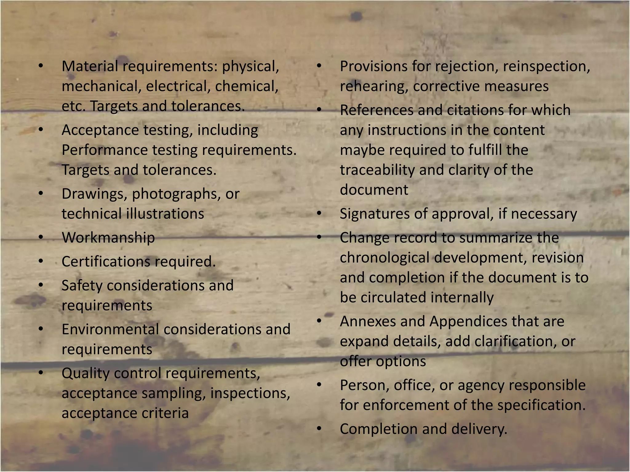 • Material requirements: physical, 
mechanical, electrical, chemical, 
etc. Targets and tolerances. 
• Acceptance testing, including 
Performance testing requirements. 
Targets and tolerances. 
• Drawings, photographs, or 
technical illustrations 
• Workmanship 
• Certifications required. 
• Safety considerations and 
requirements 
• Environmental considerations and 
requirements 
• Quality control requirements, 
acceptance sampling, inspections, 
acceptance criteria 
• Provisions for rejection, reinspection, 
rehearing, corrective measures 
• References and citations for which 
any instructions in the content 
maybe required to fulfill the 
traceability and clarity of the 
document 
• Signatures of approval, if necessary 
• Change record to summarize the 
chronological development, revision 
and completion if the document is to 
be circulated internally 
• Annexes and Appendices that are 
expand details, add clarification, or 
offer options 
• Person, office, or agency responsible 
for enforcement of the specification. 
• Completion and delivery. 
 