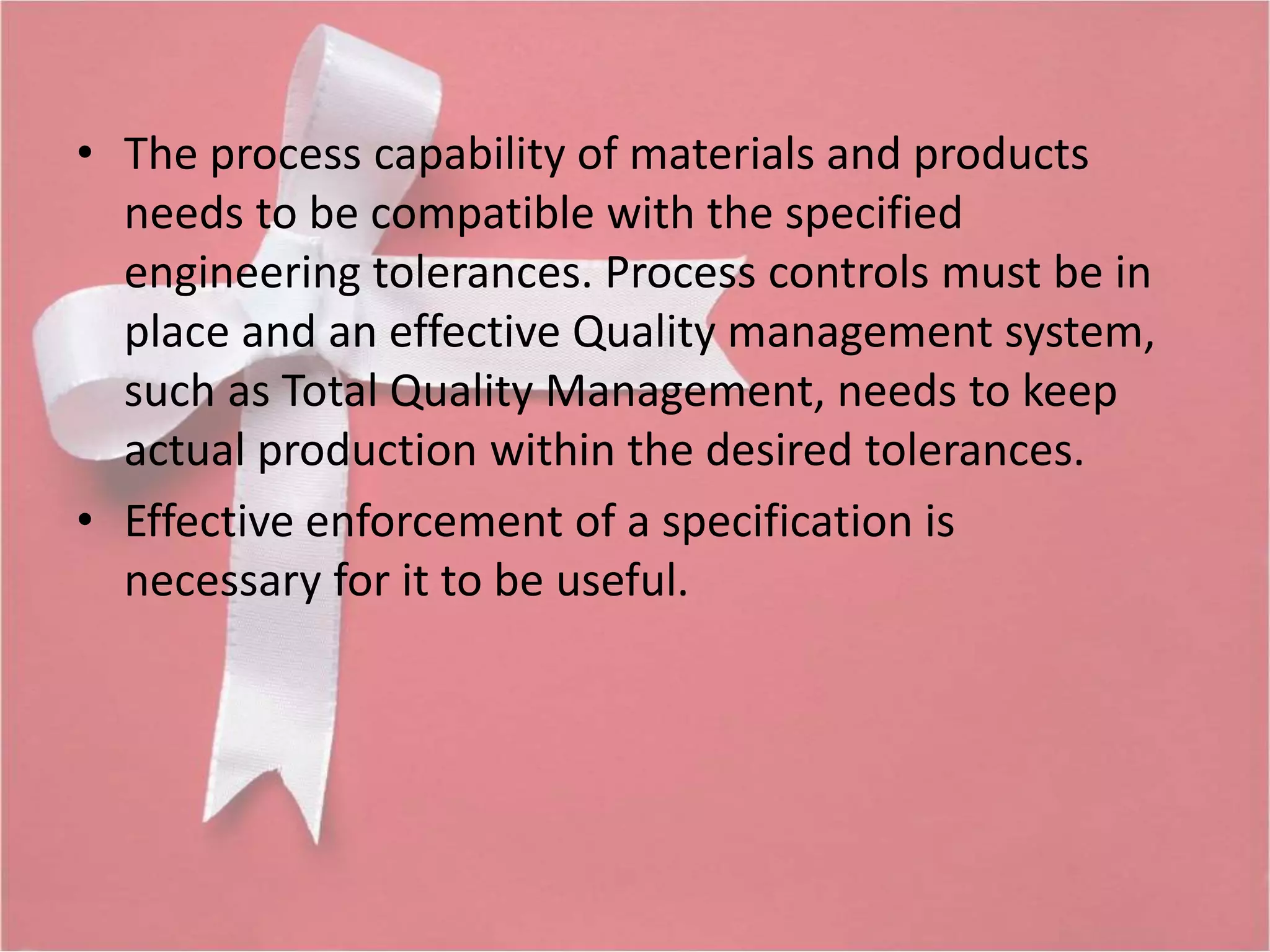 • The process capability of materials and products 
needs to be compatible with the specified 
engineering tolerances. Process controls must be in 
place and an effective Quality management system, 
such as Total Quality Management, needs to keep 
actual production within the desired tolerances. 
• Effective enforcement of a specification is 
necessary for it to be useful. 
 