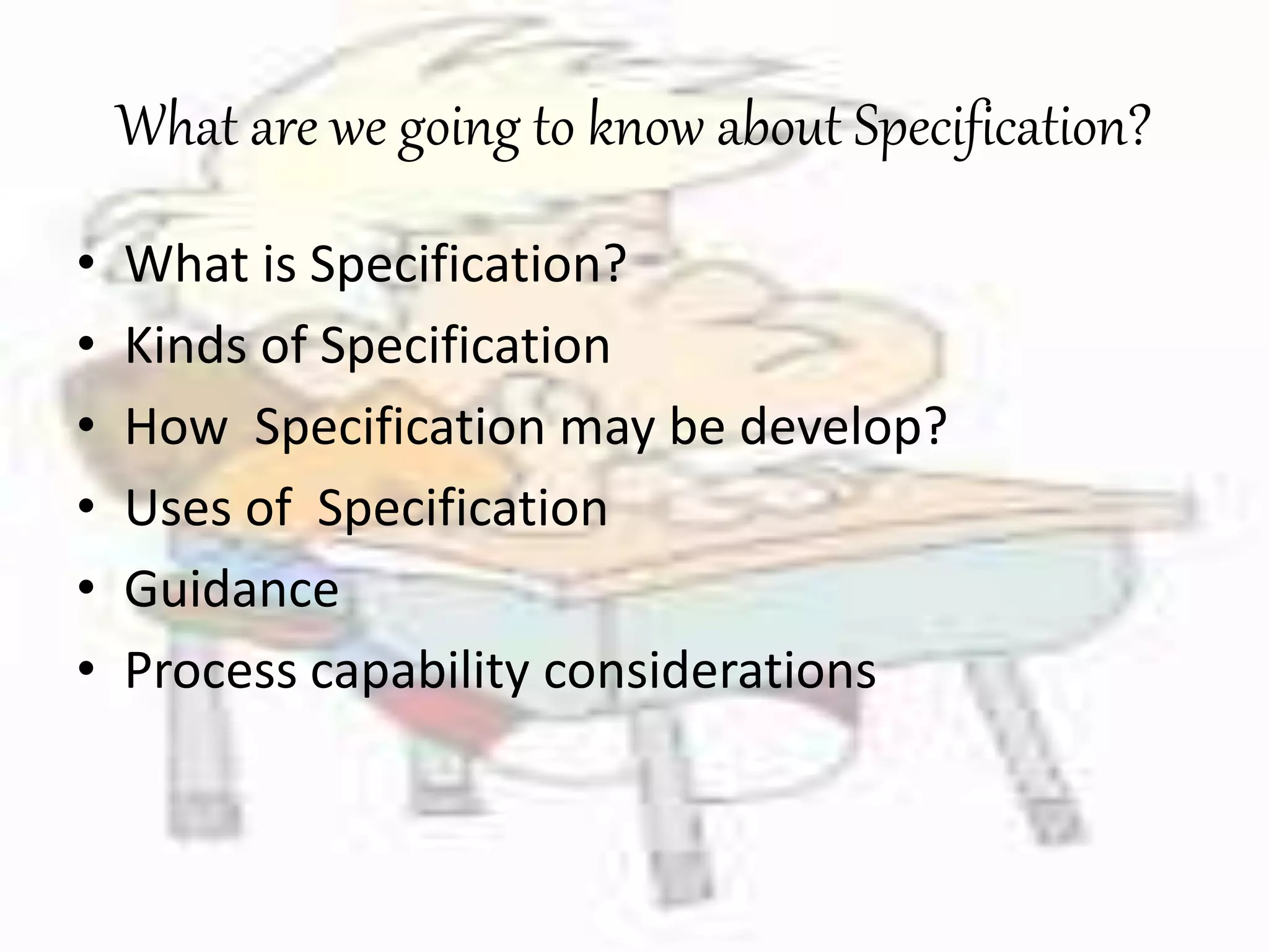 What are we going to know about Specification? 
• What is Specification? 
• Kinds of Specification 
• How Specification may be develop? 
• Uses of Specification 
• Guidance 
• Process capability considerations 
 
