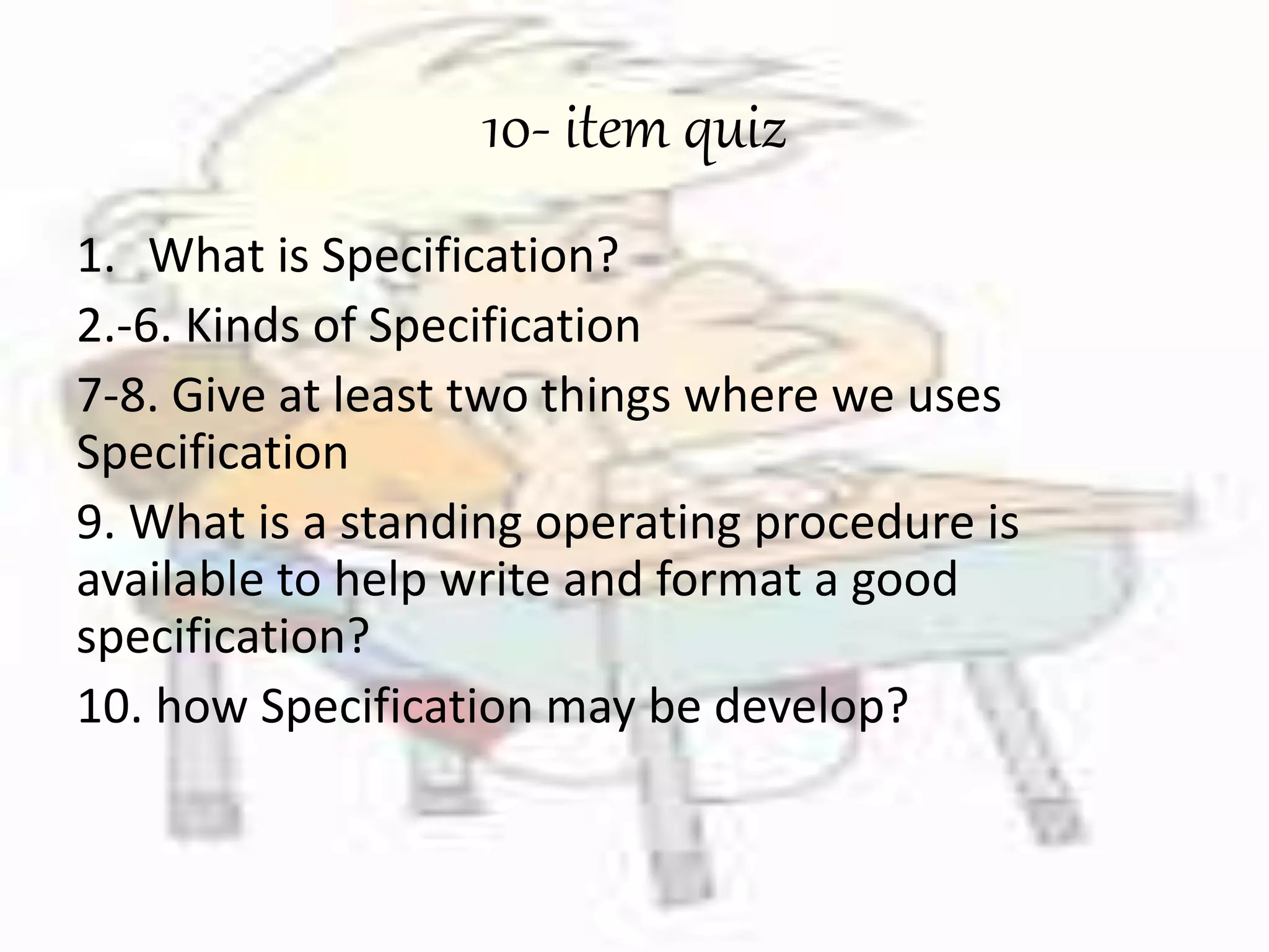 10- item quiz 
1. What is Specification? 
2.-6. Kinds of Specification 
7-8. Give at least two things where we uses 
Specification 
9. What is a standing operating procedure is 
available to help write and format a good 
specification? 
10. how Specification may be develop? 
