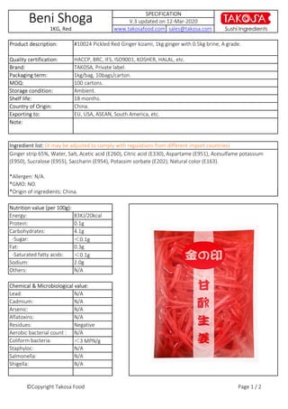 Note:
#10024 Pickled Red Ginger kizami, 1kg ginger with 0.5kg brine, A grade.Product description:
Ginger strip 65%, Water, Salt, Acetic acid (E260), Citric acid (E330), Aspartame (E951), Acesulfame potassium
(E950), Sucralose (E955), Saccharin (E954), Potassim sorbate (E202), Natural color (E163).
*Allergen: N/A.
*GMO: NO.
*Origin of ingredients: China.
Beni Shoga
1KG, Red
18 months.
Storage condition: Ambient.
V.3 updated on 12-Mar-2020
Exporting to:
MOQ:
Packaging term:
Shelf life:
Quality certification:
Country of Origin:
Ingredient list: (it may be adjusted to comply with regulations from different import countries)
SPECIFICATION
www.takosafood.com sales@takosa.com
100 cartons.
Brand:
Sushi Ingredients
HACCP, BRC, IFS, ISO9001, KOSHER, HALAL, etc.
China.
EU, USA, ASEAN, South America, etc.
TAKOSA, Private label.
1kg/bag, 10bags/carton.
Lead:
Cadmium:
Arsenic:
Aflatoxins:
Residues:
Aerobic bacterial count :
Coliform bacteria:
Staphyloc:
Salmonella:
Shigella:
Chemical & Microbiological value:
N/A
N/A
N/A
N/A
N/A
N/A
Negative
N/A
＜3 MPN/g
N/A
Energy:
Protein:
Carbohydrates:
-Sugar:
*Origin of ingredients: China.
Others: N/A
Nutrition value (per 100g):
83KJ/20kcal
0.1g
4.1g
＜0.1g
Fat:
-Saturated fatty acids:
Sodium:
0.3g
＜0.1g
2.0g
©Copyright Takosa Food Page 1 / 2
 