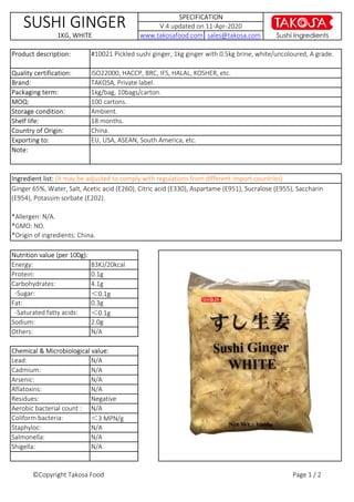 Sushi Ingredients
ISO22000, HACCP, BRC, IFS, HALAL, KOSHER, etc.
China.
EU, USA, ASEAN, South America, etc.
TAKOSA, Private label.
1kg/bag, 10bags/carton.Packaging term:
Shelf life:
Quality certification:
Country of Origin:
Ingredient list: (it may be adjusted to comply with regulations from different import countries)
SPECIFICATION
www.takosafood.com sales@takosa.com
100 cartons.
Brand:
SUSHI GINGER
1KG, WHITE
18 months.
Storage condition: Ambient.
V.4 updated on 11-Apr-2020
Exporting to:
MOQ:
#10021 Pickled sushi ginger, 1kg ginger with 0.5kg brine, white/uncoloured, A grade.Product description:
Ginger 65%, Water, Salt, Acetic acid (E260), Citric acid (E330), Aspartame (E951), Sucralose (E955), Saccharin
(E954), Potassim sorbate (E202).
*Allergen: N/A.
*GMO: NO.
*Origin of ingredients: China.
Note:
Fat:
-Saturated fatty acids:
Sodium:
0.3g
＜0.1g
2.0g
Others: N/A
Nutrition value (per 100g):
83KJ/20kcal
0.1g
4.1g
＜0.1g
Energy:
Protein:
Carbohydrates:
-Sugar:
*Origin of ingredients: China.
Negative
N/A
＜3 MPN/g
N/A
Salmonella:
Shigella:
Chemical & Microbiological value:
N/A
N/A
N/A
N/A
N/A
N/A
Lead:
Cadmium:
Arsenic:
Aflatoxins:
Residues:
Aerobic bacterial count :
Coliform bacteria:
Staphyloc:
©Copyright Takosa Food Page 1 / 2
 