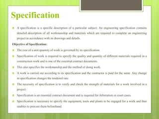 Specification
 A specification is a specific description of a particular subject. An engineering specification contains
detailed description of all workmanship and materials which are required to complete an engineering
project in accordance with its drawings and details.
Objective of Specification:
 The cost of a unit quantity of work is governed by its specification.
 Specification of work is required to specify the quality and quantity of different materials required in a
construction work and is one of the essential contract documents.
 This also specifies the workmanship and the method of doing work.
 A work is carried out according to its specification and the contractor is paid for the same. Any change
in specification changes the tendered rate.
 The necessity of specification is to verify and check the strength of materials for a work involved in a
project.
 Specification is an essential contract document and is required for Arbitration or court cases.
 Specification is necessary to specify the equipment, tools and plants to be engaged for a work and thus
enables to procure them beforehand.
 