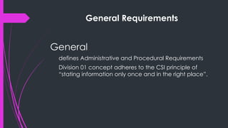 General Requirements
General
defines Administrative and Procedural Requirements
Division 01 concept adheres to the CSI principle of
“stating information only once and in the right place”.
 