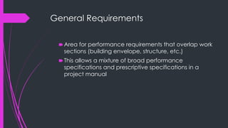 General Requirements
🠶Area for performance requirements that overlap work
sections (building envelope, structure, etc.)
🠶This allows a mixture of broad performance
specifications and prescriptive specifications in a
project manual
 
