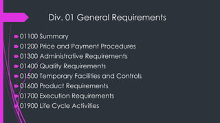 Div. 01 General Requirements
🠶 01100 Summary
🠶 01200 Price and Payment Procedures
🠶 01300 Administrative Requirements
🠶 01400 Quality Requirements
🠶 01500 Temporary Facilities and Controls
🠶 01600 Product Requirements
🠶 01700 Execution Requirements
🠶 01900 Life Cycle Activities
 