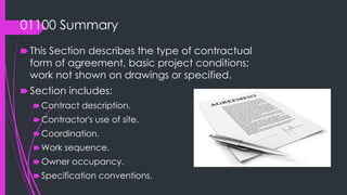 01100 Summary
🠶 This Section describes the type of contractual
form of agreement, basic project conditions;
work not shown on drawings or specified.
🠶 Section includes:
🠶Contract description.
🠶Contractor's use of site.
🠶Coordination.
🠶Work sequence.
🠶Owner occupancy.
🠶Specification conventions.
 