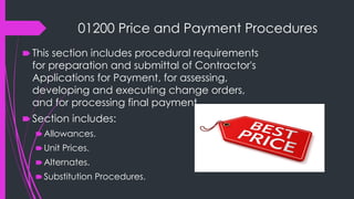 01200 Price and Payment Procedures
🠶 This section includes procedural requirements
for preparation and submittal of Contractor's
Applications for Payment, for assessing,
developing and executing change orders,
and for processing final payment.
🠶 Section includes:
🠶Allowances.
🠶Unit Prices.
🠶Alternates.
🠶Substitution Procedures.
 