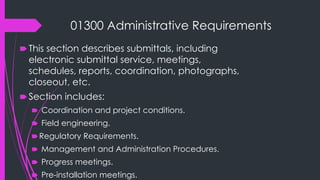 01300 Administrative Requirements
🠶 This section describes submittals, including
electronic submittal service, meetings,
schedules, reports, coordination, photographs,
closeout, etc.
🠶 Section includes:
🠶 Coordination and project conditions.
🠶 Field engineering.
🠶Regulatory Requirements.
🠶 Management and Administration Procedures.
🠶 Progress meetings.
🠶 Pre-installation meetings.
 