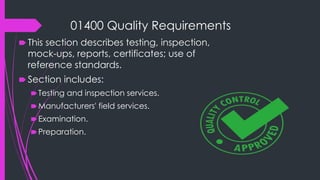 01400 Quality Requirements
🠶 This section describes testing, inspection,
mock-ups, reports, certificates; use of
reference standards.
🠶 Section includes:
🠶Testing and inspection services.
🠶Manufacturers' field services.
🠶Examination.
🠶Preparation.
 