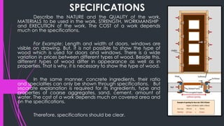 SPECIFICATIONS
Describe the NATURE and the QUALITY of the work,
MATERIALS to be used in the work, STRENGTH, WORKMANSHIP
and EXECUTION of the work. The COST of a work depends
much on the specifications.
For Example: Length and width of doors, windows are
visible on drawing. But, it is not possible to show the type of
wood which is used for doors and windows. There is a wide
variation in prices between different types of wood. Beside this,
different types of wood differ in appearance as well as in
properties. That is why, it is necessary to show the type of wood.
In the same manner, concrete ingredients, their ratio
and specialties can only be shown through specifications. But
separate explanation is required for its ingredients, type and
properties of coarse aggregates, sand, cement, amount of
water. The cost of a work depends much on covered area and
on the specifications.
Therefore, specifications should be clear.
 