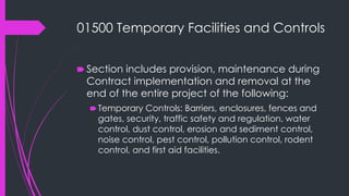 01500 Temporary Facilities and Controls
🠶 Section includes provision, maintenance during
Contract implementation and removal at the
end of the entire project of the following:
🠶Temporary Controls: Barriers, enclosures, fences and
gates, security, traffic safety and regulation, water
control, dust control, erosion and sediment control,
noise control, pest control, pollution control, rodent
control, and first aid facilities.
 