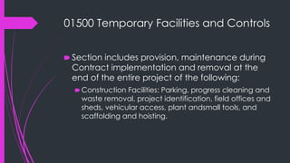 01500 Temporary Facilities and Controls
🠶 Section includes provision, maintenance during
Contract implementation and removal at the
end of the entire project of the following:
🠶Construction Facilities: Parking, progress cleaning and
waste removal, project identification, field offices and
sheds, vehicular access, plant andsmall tools, and
scaffolding and hoisting.
 