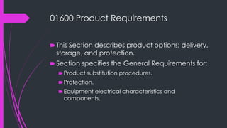 01600 Product Requirements
🠶 This Section describes product options; delivery,
storage, and protection.
🠶 Section specifies the General Requirements for:
🠶Product substitution procedures.
🠶Protection.
🠶Equipment electrical characteristics and
components.
 