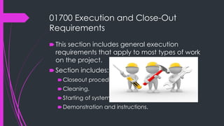 01700 Execution and Close-Out
Requirements
🠶 This section includes general execution
requirements that apply to most types of work
on the project.
🠶 Section includes:
🠶Closeout procedures.
🠶Cleaning.
🠶Starting of systems.
🠶Demonstration and instructions.
 