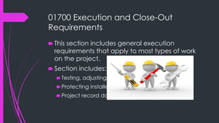 01700 Execution and Close-Out
Requirements
🠶 This section includes general execution
requirements that apply to most types of work
on the project.
🠶 Section includes:
🠶Testing, adjusting and balancing.
🠶Protecting installed construction.
🠶Project record documents.
 
