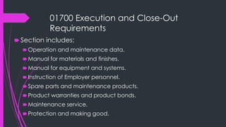 01700 Execution and Close-Out
Requirements
🠶 Section includes:
🠶Operation and maintenance data.
🠶Manual for materials and finishes.
🠶Manual for equipment and systems.
🠶Instruction of Employer personnel.
🠶Spare parts and maintenance products.
🠶Product warranties and product bonds.
🠶Maintenance service.
🠶Protection and making good.
 
