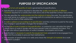 PURPOSE OF SPECIFICATION
🠶 The cost of an unit quantity of work is governed by its specifications.
🠶 Specification of a work is required to describe the quality and quantity of different
materials required for a construction work and is one of the essential contract documents.
🠶 This also specifies the workmanship and the method of doing the work. Thus specification
of a work serves as a guide to a supervising staff of a contractor as well as to the owner to
execute the work to their satisfaction.
🠶 A work is carried out according to its specification and the contractor is paid for the same.
Any change in specification changes the tendered rate.
🠶 As the rate of work is based on the specification, a contractor can calculate the rates of
various items of works in tender with his procurement rates of materials and labor. Thus
tender rate without specification of works is baseless, incomplete and invalid.
🠶 Specification is necessary to specify the equipment tools and plants to be engaged for a
work and thus enables to procure them beforehand.
🠶 The necessity of specification is to verify and check the strength of materials for a work
involved in a project.
 