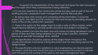 9. It supports the interpretation of the client brief and gives the client assurance
that the asset which they commissioned is being delivered.
10.It is not only essential for the construction phase but also used as part of the soft
landing process, subsequent asset management and the lifecycle plan.
11. By being clear and concise and containing all the information, it saves the
project team, the client and the contractor time and money by providing answers to
many of the on-site construction questions.
12. There is the option for the design team to build a suite of office masters, which
would improve efficiency, provide quality assurance and project consistency.
13. Office masters can save the team time and money by being developed over a
period of time and then being adapted to suit the project specifics, therefore
drawing on specialist knowledge when needed.
14. The specification should be used by all the project team throughout the
construction phase; it should be a living document and not stop being used at the
design phase.
15. The specification and any variations or value engineering can also be used for
the project audit trail and should form part of the handover documents. It will then
form the basis for the running of the asset by the asset management team
 