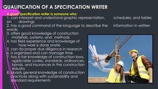 QUALIFICATION OF A SPECIFICATION WRITER
A good specification writer is someone who:
1. can interpret and understand graphic representation, schedules, and tables
on drawings
2. has a good command of the language to describe the information in written
words;
3. offers good knowledge of construction
materials, systems, and methods
4. has field experience and knowledge of
how work is done onsite
5. can do proper due diligence in research
6. is organized and can manage time
7. has a fair knowledge of construction laws,
applicable codes, standards, ordinances,
bonds, and insurances in the construction
industry
8. boasts general knowledge of construction
practices along with sustainability and
standard requirements
 