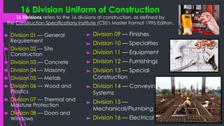 16 Division Uniform of Construction
16 Divisions refers to the 16 divisions of construction, as defined by
the Construction Specifications Institute (CSI)'s Master Format 1995 Edition.
🠶 Division 01 — General
Requirement
🠶 Division 02 — Site
Construction
🠶 Division 03 — Concrete
🠶 Division 04 — Masonry
🠶 Division 05 — Metals
🠶 Division 06 — Wood and
Plastics
🠶 Division 07 — Thermal and
Moisture Protection
🠶 Division 08 — Doors and
Windows
► Division 09 — Finishes
► Division 10 — Specialties
► Division 11 — Equipment
► Division 12 — Furnishings
► Division 13 — Special
Construction
► Division 14 — Conveying
Systems
► Division 15 —
Mechanical/Plumbing
► Division 16 — Electrical
 