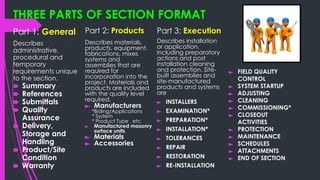 THREE PARTS OF SECTION FORMAT
Part 1: General
Describes
administrative,
procedural and
temporary
requirements unique
to the section.
🠶 Summary
🠶 References
🠶 Submittals
🠶 Quality
Assurance
🠶 Delivery,
Storage and
Handling
🠶 Product/Site
Condition
🠶 Warranty
Part 2: Products
Describes materials,
products, equipment,
fabrications, mixes
systems and
assemblies that are
required for
incorporation into the
project. Materials and
products are included
with the quality level
required.
► Manufacturers
*Biding/Applications
* System
* Product Type etc.
► Manufactured masonry
surface units
► Materials
► Accessories
Part 3: Execution
Describes installation
or application,
including preparatory
actions and post
installation cleaning
and protection. Site-
built assemblies and
site-manufactured
products and systems
are
► INSTALLERS
► EXAMINATION*
► PREPARATION*
► INSTALLATION*
► TOLERANCES
► REPAIR
► RESTORATION
► RE-INSTALLATION
► FIELD QUALITY
CONTROL
► SYSTEM STARTUP
► ADJUSTING
► CLEANING
► COMMISSIONING*
► CLOSEOUT
ACTIVITIES
► PROTECTION
► MAINTENANCE
► SCHEDULES
► ATTACHMENTS
► END OF SECTION
 