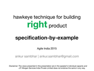 right product
ankur sambhar | ankur.sambhar@gmail.com
specification-by-example
hawkeye technique for building
Disclaimer: The views presented in this presentation are in the speaker’s individual capacity and 

J.P. Morgan Services India Private Limited does not endorse the same in any way.
Agile India 2015
 