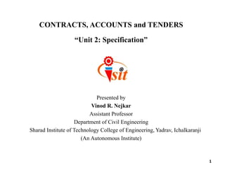 CONTRACTS, ACCOUNTS and TENDERS
“Unit 2: Specification”
Presented by
Vinod R. Nejkar
Assistant Professor
Department of Civil Engineering
Sharad Institute of Technology College of Engineering, Yadrav, Ichalkaranji
(An Autonomous Institute)
1
 