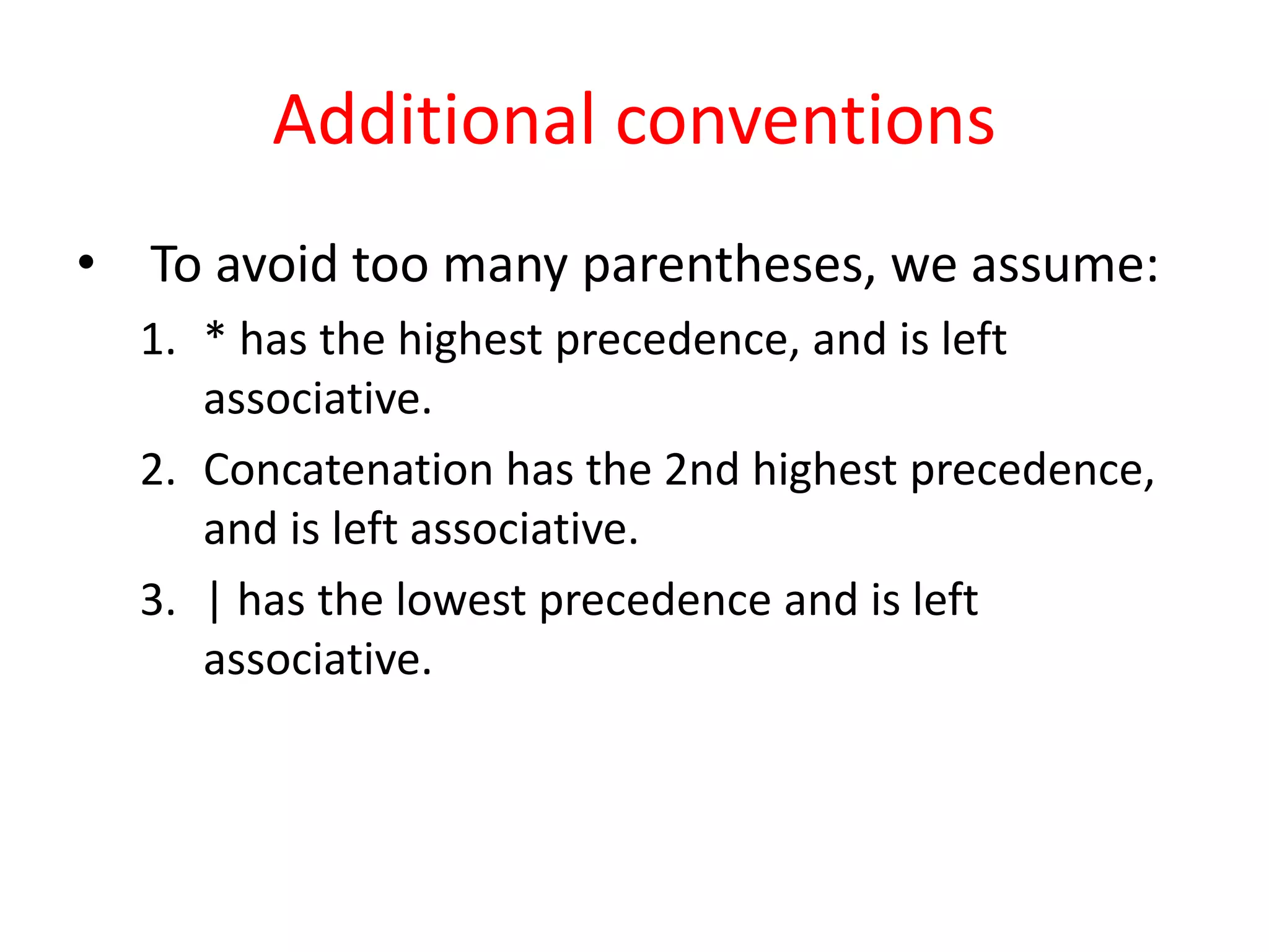 Additional conventions
• To avoid too many parentheses, we assume:
1. * has the highest precedence, and is left
associative.
2. Concatenation has the 2nd highest precedence,
and is left associative.
3. | has the lowest precedence and is left
associative.
 