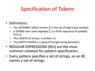 Specification of Tokens
• Definitions:
• The ALPHABET (often written ∑) is the set of legal input symbols
• A STRING over some alphabet ∑ is a finite sequence of symbols
from ∑
• The LENGTH of string s is written |s|
• The EMPTY STRING is a special 0-length string denoted ε
• REGULAR EXPRESSIONS (REs) are the most
common notation for pattern specification.
• Every pattern specifies a set of strings, so an RE
names a set of strings.
 
