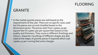 GRANITE
• In the market granite pieces are sold based on the
requirements of the user.There are no specific sizes used
but the pieces are cut and chiselled based on the
dimensions given.The prices start from rupees 20 per
square feet to rupees 300 per square feet based on the
quality and thickness.They come in different finishings and
colours. Separate mouldings of different shapes are also
used at the edges of granite pieces if required which cost
rupees 40 per running feet extra charges.
FLOORING
 