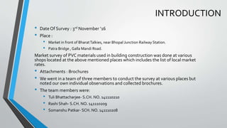 INTRODUCTION
• Date Of Survey : 3rd November ’16
• Place :
• Market in front of BharatTalkies, near Bhopal Junction Railway Station.
• Patra Bridge , Galla Mandi Road.
Market survey of PVC materials used in building construction was done at various
shops located at the above mentioned places which includes the list of local market
rates.
• Attachments : Brochures
• We went in a team of three members to conduct the survey at various places but
noted our own individual observations and collected brochures.
• The team members were:
• Tuli Bhattacharjee- S.CH. NO. 141110210
• Rashi Shah- S.CH. NO. 141110209
• Somanshu Patkar- SCH. NO. 141110208
 