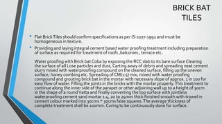 BRICK BAT
TILES
• Flat BrickTiles should confirm specifications as per IS-1077-1992 and must be
homogeneous in texture.
• Providing and laying integral cement based water proofing treatment including preparation
of surface as required for treatment of roofs ,balconies , terrace etc.
Water proofing with Brick bat Coba by exposing the RCC slab to its bare surface Clearing
the surface of all Lose particles and dust, Carting away of debris and spreading neat cement
slurry mixed with waterproofing compound on the cleaned surface, filling up the uneven
surface, honey combing etc. Spreading of CM(1:5) mix, mixed with water proofing
compound and grouting brick bat in the mortar with necessary slope of approx. 1 in 100 for
easy flow of water. Filling the joints in the bricks with the mortar properly.This treatment to
continue along the inner side of the parapet or other adjoining wall up to a height of 30cm
in the shape of a roundVatta and finally converting the top surface with jointless
waterproofing cement sand mortar 1:4, 20 to 25mm thick finished smooth with trowel in
cement colour marked into 30cms * 30cms false squares.The average thickness of
complete treatment shall be 100mm. Curing to be continuously done for surface.
 