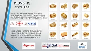 PLUMBING
FIXTURES
BROCHURESOF DIFFERENT BRANDSWERE
COLLECTED SHOWINGTHE DIMENSIONS
AND COSTS OFVARIOUS PIPES,FITTINGS
SUCH AS ELBOW,COUPLING,BEND ETC.
THEREAREVARIOUSTYPES OF PLUMBING
FIXTURESAVAILABLE INTHE MARKET SUCH AS
TRAPS, FITTINGS USED FORVARIOUS PURPOSES.
 