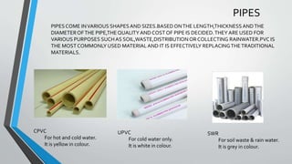 PIPES
CPVC
For hot and cold water.
It is yellow in colour.
UPVC
For cold water only.
It is white in colour.
SWR
For soil waste & rain water.
It is grey in colour.
PIPESCOME INVARIOUS SHAPESAND SIZES.BASEDONTHE LENGTH,THICKNESSANDTHE
DIAMETEROFTHE PIPE,THEQUALITY AND COST OF PIPE IS DECIDED.THEY ARE USED FOR
VARIOUS PURPOSES SUCHAS SOIL,WASTE,DISTRIBUTIONOR COLLECTING RAINWATER.PVC IS
THE MOST COMMONLY USED MATERIALAND IT IS EFFECTIVELY REPLACINGTHETRADITIONAL
MATERIALS.
 