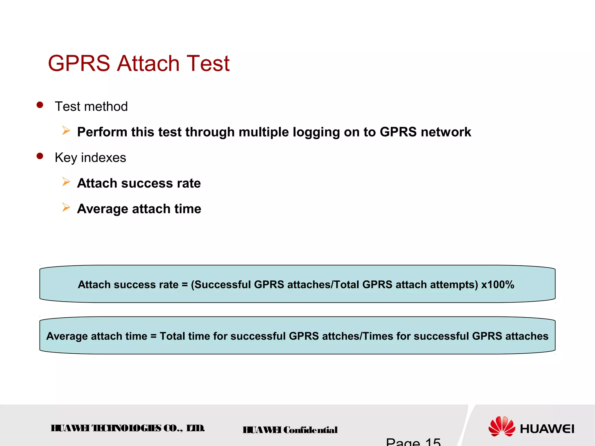 HUAWEITECHNOLOGIES CO., LTD. HUAWEIConfidential
GPRS Attach Test
 Test method
 Perform this test through multiple logging on to GPRS network
 Key indexes
 Attach success rate
 Average attach time
Attach success rate = (Successful GPRS attaches/Total GPRS attach attempts) x100%
Average attach time = Total time for successful GPRS attches/Times for successful GPRS attaches
 