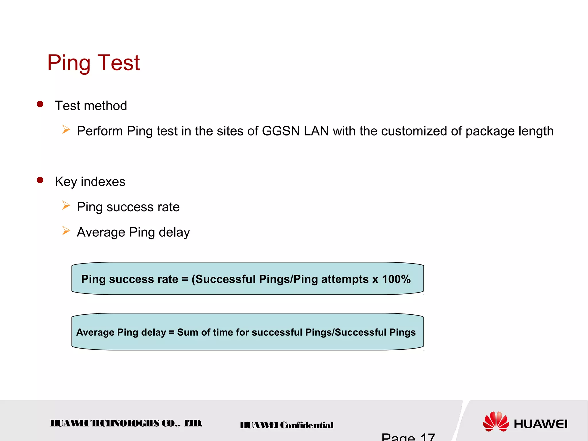 HUAWEITECHNOLOGIES CO., LTD. HUAWEIConfidential
Ping Test
 Test method
 Perform Ping test in the sites of GGSN LAN with the customized of package length
 Key indexes
 Ping success rate
 Average Ping delay
Ping success rate = (Successful Pings/Ping attempts x 100%
Average Ping delay = Sum of time for successful Pings/Successful Pings
 
