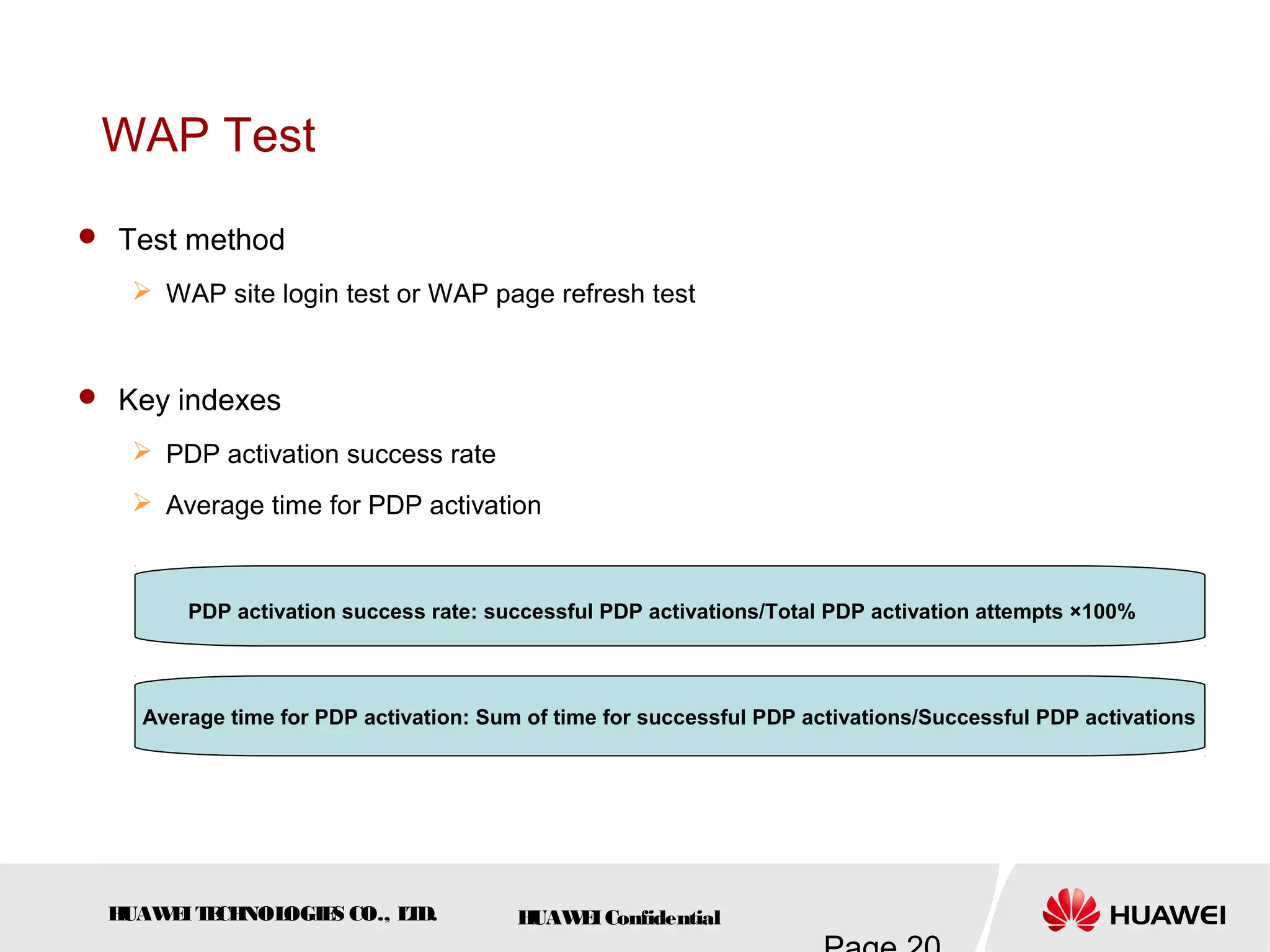 HUAWEITECHNOLOGIES CO., LTD. HUAWEIConfidential
WAP Test
 Test method
 WAP site login test or WAP page refresh test
 Key indexes
 PDP activation success rate
 Average time for PDP activation
PDP activation success rate: successful PDP activations/Total PDP activation attempts ×100%
Average time for PDP activation: Sum of time for successful PDP activations/Successful PDP activations
 