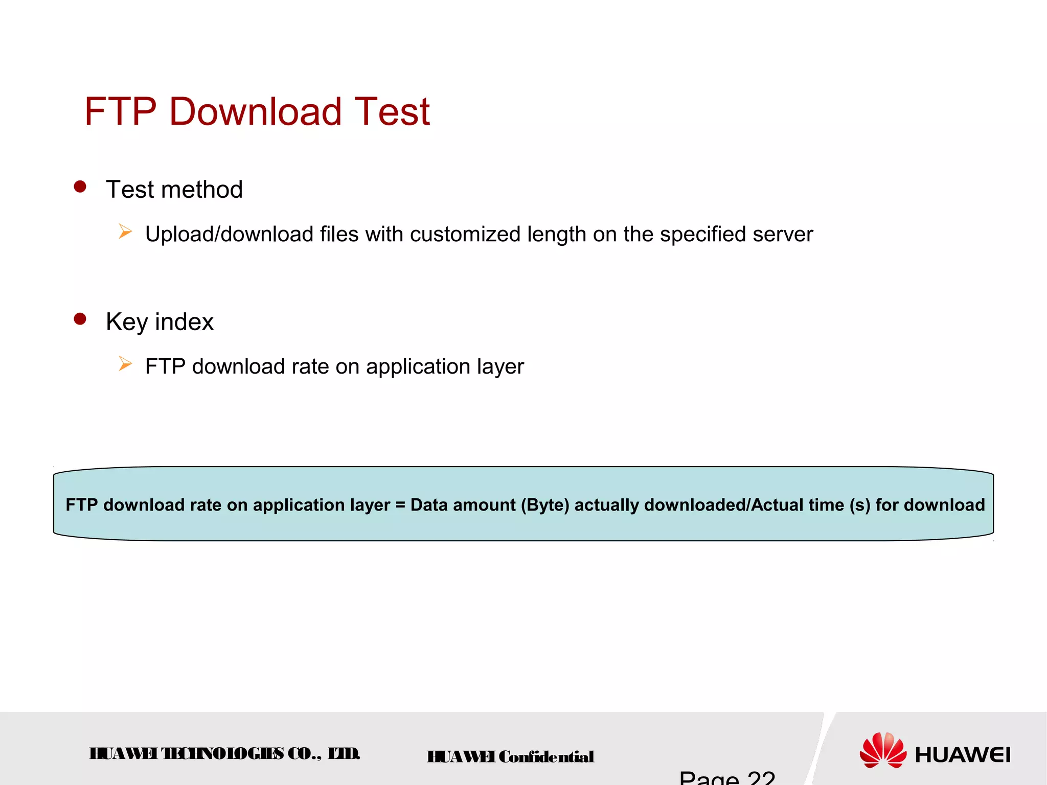 HUAWEITECHNOLOGIES CO., LTD. HUAWEIConfidential
FTP Download Test
 Test method
 Upload/download files with customized length on the specified server
 Key index
 FTP download rate on application layer
FTP download rate on application layer = Data amount (Byte) actually downloaded/Actual time (s) for download
 